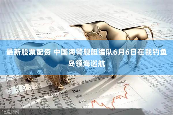 最新股票配资 中国海警舰艇编队6月6日在我钓鱼岛领海巡航