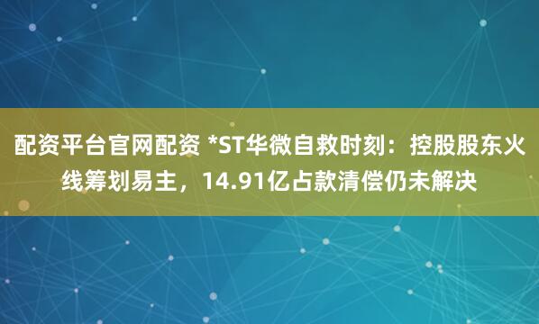 配资平台官网配资 *ST华微自救时刻：控股股东火线筹划易主，14.91亿占款清偿仍未解决