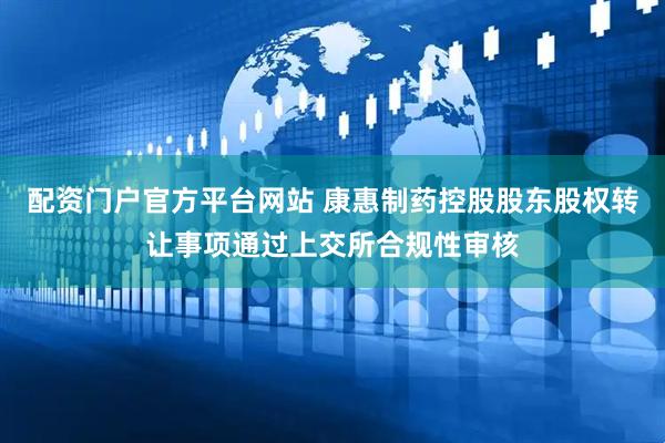 配资门户官方平台网站 康惠制药控股股东股权转让事项通过上交所合规性审核