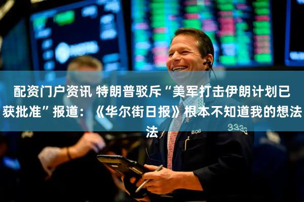 配资门户资讯 特朗普驳斥“美军打击伊朗计划已获批准”报道：《华尔街日报》根本不知道我的想法