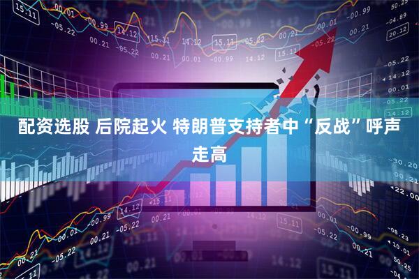 配资选股 后院起火 特朗普支持者中“反战”呼声走高