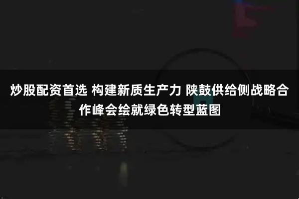 炒股配资首选 构建新质生产力 陕鼓供给侧战略合作峰会绘就绿色转型蓝图