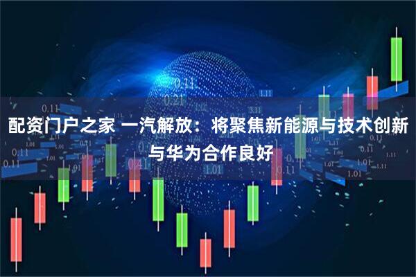 配资门户之家 一汽解放：将聚焦新能源与技术创新 与华为合作良好