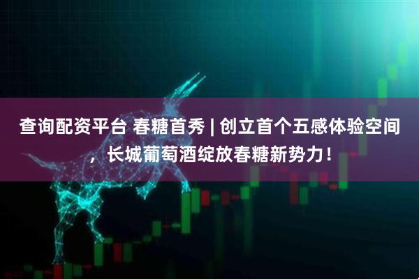 查询配资平台 春糖首秀 | 创立首个五感体验空间，长城葡萄酒绽放春糖新势力！