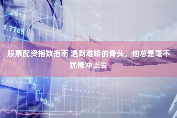 股票配资指数指南 遇到难啃的骨头，他总是毫不犹豫冲上去