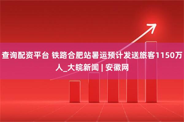 查询配资平台 铁路合肥站暑运预计发送旅客1150万人_大皖新闻 | 安徽网