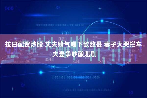 按日配资炒股 丈夫赌气喝下敌敌畏 妻子大哭拦车 夫妻争吵酿悲剧