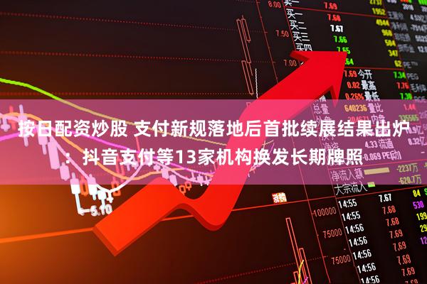按日配资炒股 支付新规落地后首批续展结果出炉：抖音支付等13家机构换发长期牌照