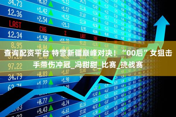 查询配资平台 特警新疆巅峰对决！“00后”女狙击手带伤冲冠_冯甜甜_比赛_挑战赛