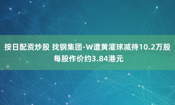 按日配资炒股 找钢集团-W遭黄灌球减持10.2万股 每股作价约3.84港元