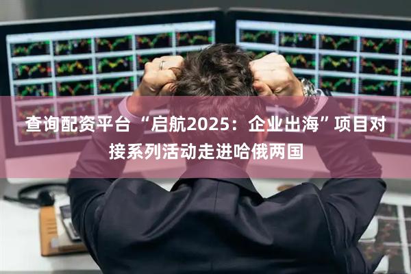 查询配资平台 “启航2025：企业出海”项目对接系列活动走进哈俄两国