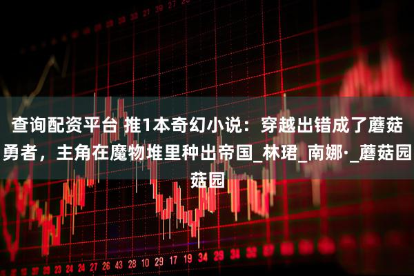 查询配资平台 推1本奇幻小说：穿越出错成了蘑菇勇者，主角在魔物堆里种出帝国_林珺_南娜·_蘑菇园