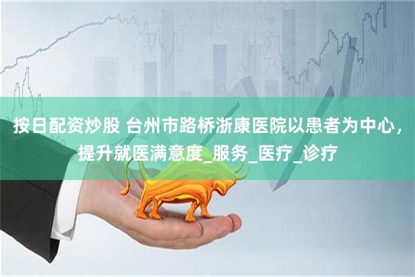 按日配资炒股 台州市路桥浙康医院以患者为中心，提升就医满意度_服务_医疗_诊疗