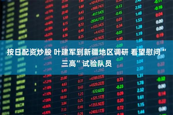 按日配资炒股 叶建军到新疆地区调研 看望慰问“三高”试验队员