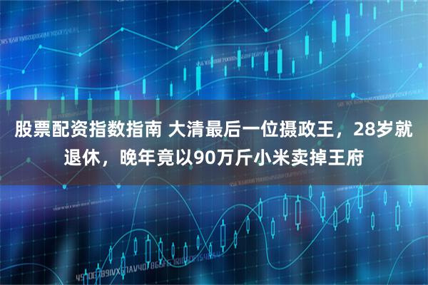 股票配资指数指南 大清最后一位摄政王，28岁就退休，晚年竟以90万斤小米卖掉王府