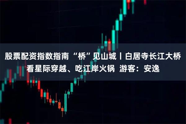股票配资指数指南 “桥”见山城丨白居寺长江大桥看星际穿越、吃江岸火锅  游客：安逸