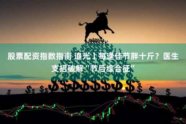 股票配资指数指南 追光丨每逢佳节胖十斤？医生支招破解“节后综合征”
