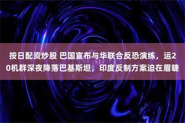 按日配资炒股 巴国宣布与华联合反恐演练，运20机群深夜降落巴基斯坦，印度反制方案迫在眉睫