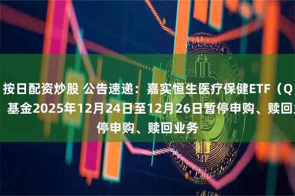 按日配资炒股 公告速递：嘉实恒生医疗保健ETF（QDII）基金2025年12月24日至12月26日暂停申购、赎回业务