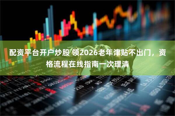 配资平台开户炒股 领2026老年津贴不出门，资格流程在线指南一次理清