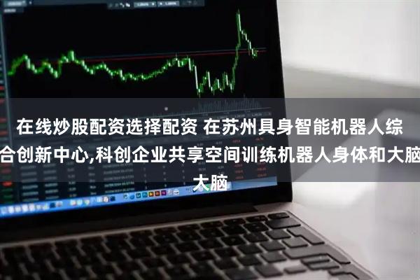 在线炒股配资选择配资 在苏州具身智能机器人综合创新中心,科创企业共享空间训练机器人身体和大脑