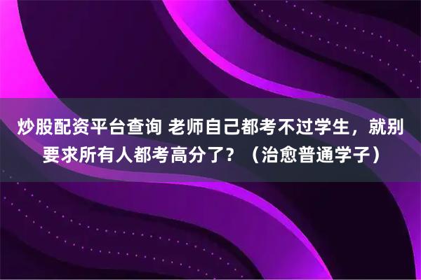 炒股配资平台查询 老师自己都考不过学生，就别要求所有人都考高分了？（治愈普通学子）
