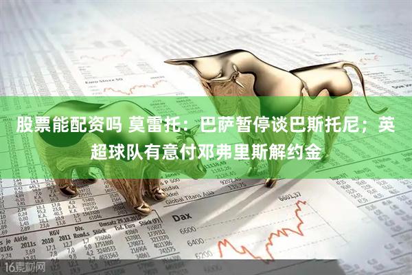 股票能配资吗 莫雷托：巴萨暂停谈巴斯托尼；英超球队有意付邓弗里斯解约金