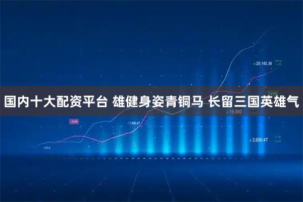 国内十大配资平台 雄健身姿青铜马 长留三国英雄气