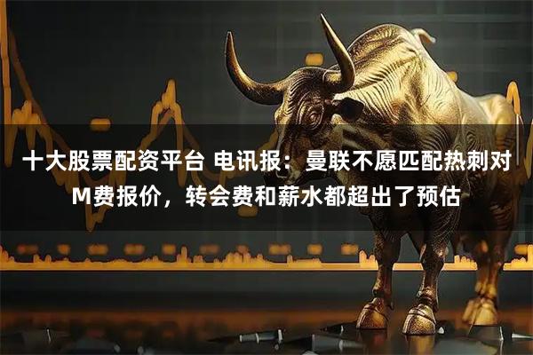 十大股票配资平台 电讯报：曼联不愿匹配热刺对M费报价，转会费和薪水都超出了预估