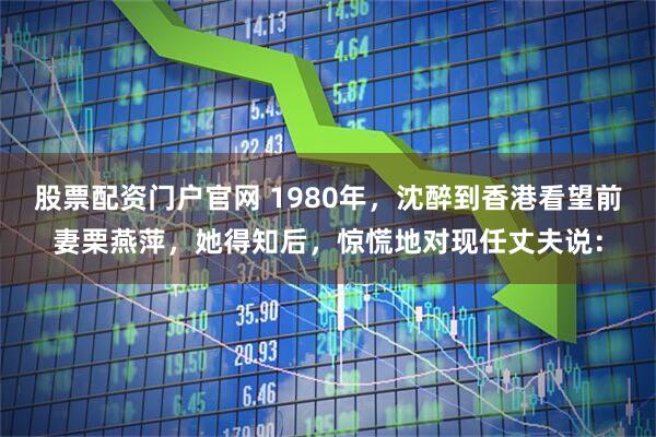 股票配资门户官网 1980年，沈醉到香港看望前妻栗燕萍，她得知后，惊慌地对现任丈夫说：
