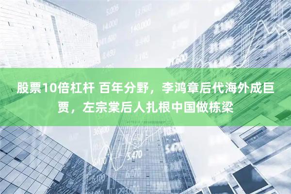 股票10倍杠杆 百年分野，李鸿章后代海外成巨贾，左宗棠后人扎根中国做栋梁