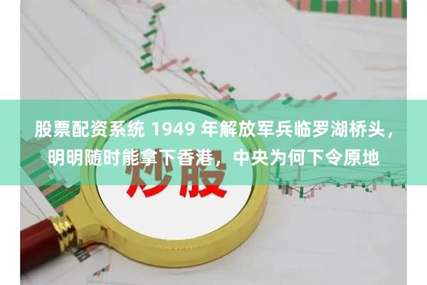 股票配资系统 1949 年解放军兵临罗湖桥头，明明随时能拿下香港，中央为何下令原地
