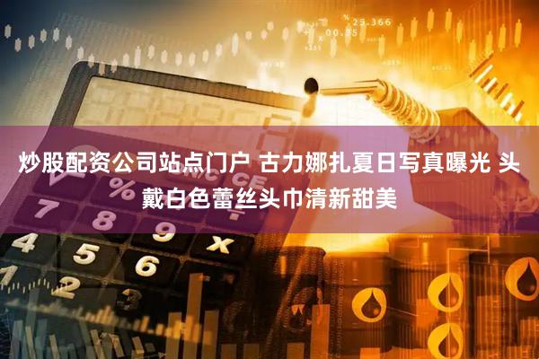 炒股配资公司站点门户 古力娜扎夏日写真曝光 头戴白色蕾丝头巾清新甜美
