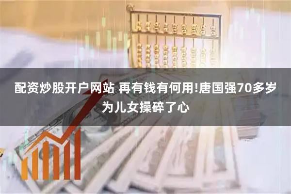 配资炒股开户网站 再有钱有何用!唐国强70多岁为儿女操碎了心
