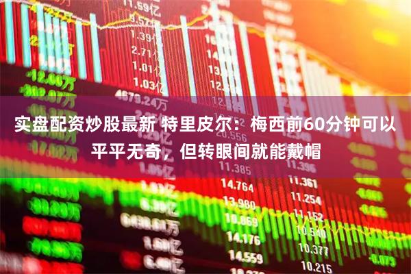 实盘配资炒股最新 特里皮尔：梅西前60分钟可以平平无奇，但转眼间就能戴帽