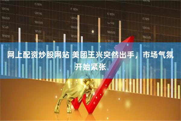 网上配资炒股网站 美团王兴突然出手，市场气氛开始紧张