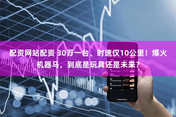 配资网站配资 30万一台、时速仅10公里！爆火机器马，到底是玩具还是未来？