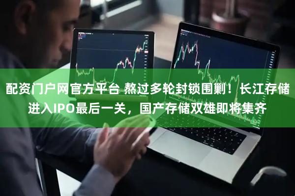 配资门户网官方平台 熬过多轮封锁围剿！长江存储进入IPO最后一关，国产存储双雄即将集齐