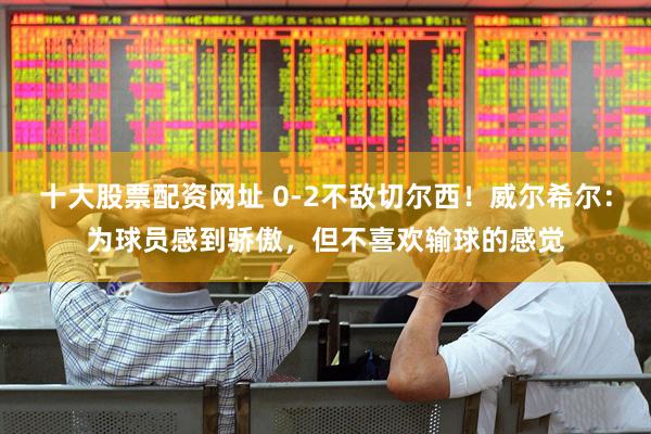 十大股票配资网址 0-2不敌切尔西！威尔希尔：为球员感到骄傲，但不喜欢输球的感觉