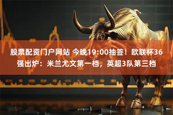 股票配资门户网站 今晚19:00抽签！欧联杯36强出炉：米兰尤文第一档，英超3队第三档