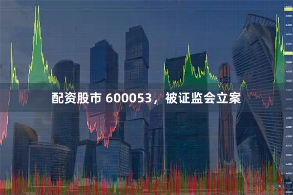 配资股市 600053，被证监会立案
