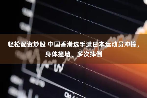 轻松配资炒股 中国香港选手遭日本运动员冲撞，身体撞墙、多次摔倒